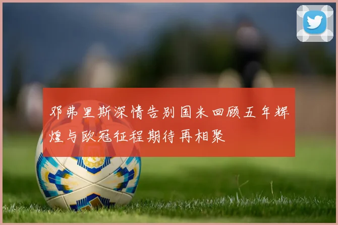 邓弗里斯深情告别国米回顾五年辉煌与欧冠征程期待再相聚