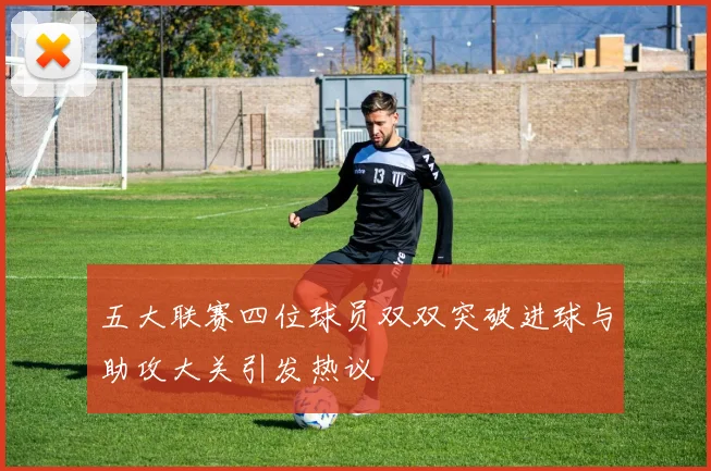 五大联赛四位球员双双突破进球与助攻大关引发热议