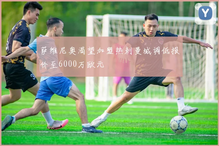 萨维尼奥渴望加盟热刺曼城调低报价至6000万欧元