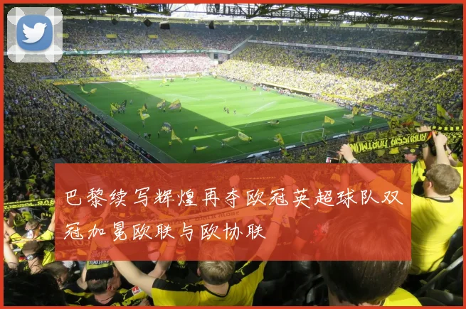 巴黎续写辉煌再夺欧冠英超球队双冠加冕欧联与欧协联