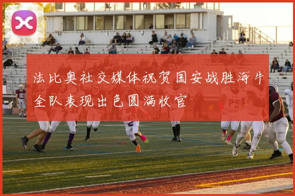 法比奥社交媒体祝贺国安战胜海牛全队表现出色圆满收官