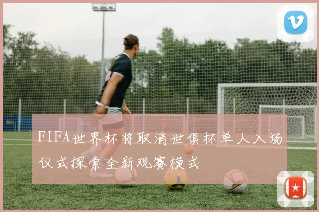 FIFA世界杯将取消世俱杯单人入场仪式探索全新观赛模式