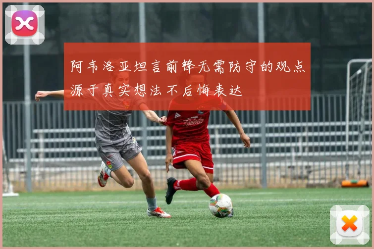 阿韦洛亚坦言前锋无需防守的观点源于真实想法不后悔表达