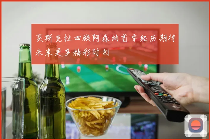 莫斯克拉回顾阿森纳首季经历期待未来更多精彩时刻