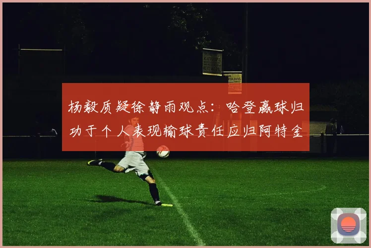 杨毅质疑徐静雨观点：哈登赢球归功于个人表现输球责任应归阿特金森教练