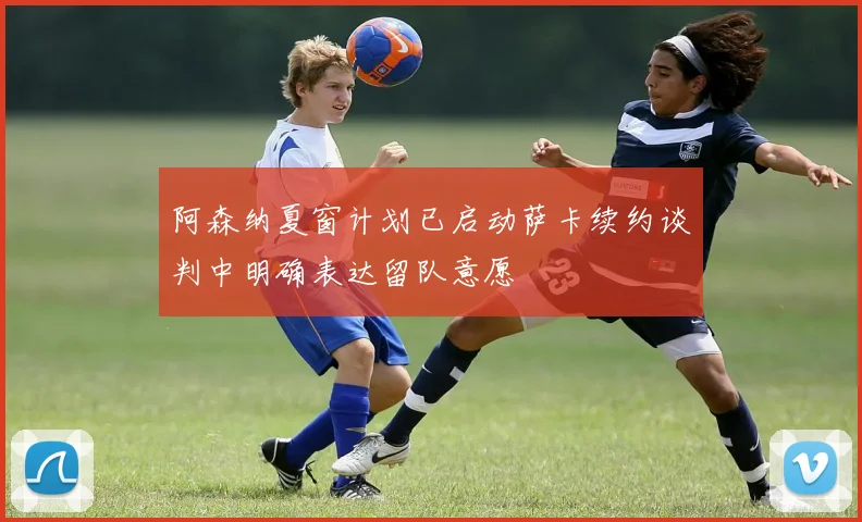 阿森纳夏窗计划已启动萨卡续约谈判中明确表达留队意愿