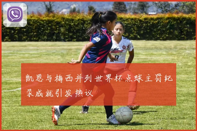 凯恩与梅西并列世界杯点球主罚纪录成就引发热议