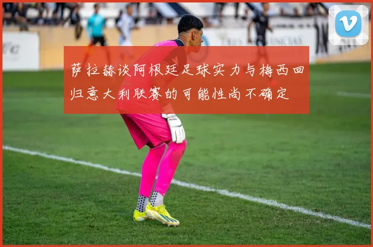 萨拉赫谈阿根廷足球实力与梅西回归意大利联赛的可能性尚不确定