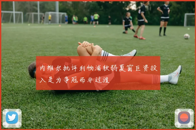 内维尔批评利物浦软弱夏窗巨资投入是为争冠而非过渡