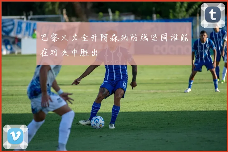 巴黎火力全开阿森纳防线坚固谁能在对决中胜出