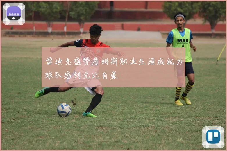 雷迪克盛赞詹姆斯职业生涯成就为球队感到无比自豪