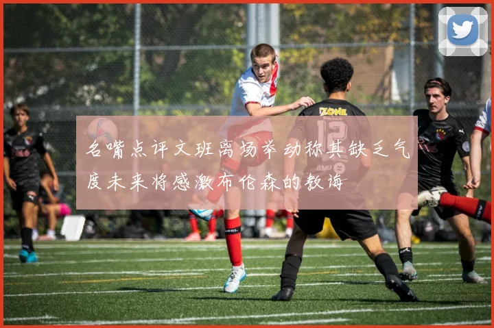 名嘴点评文班离场举动称其缺乏气度未来将感激布伦森的教诲