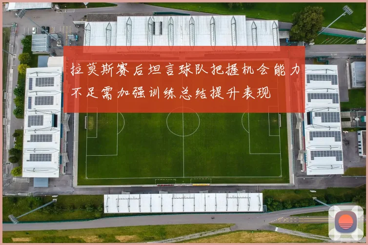 拉莫斯赛后坦言球队把握机会能力不足需加强训练总结提升表现