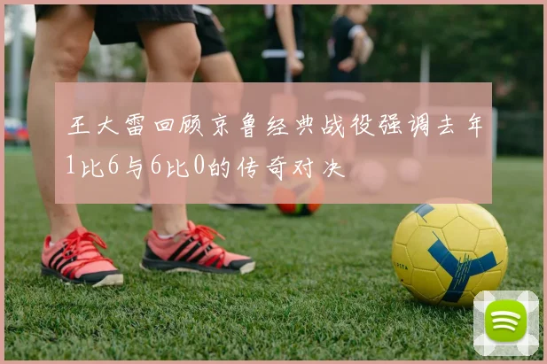 王大雷回顾京鲁经典战役强调去年1比6与6比0的传奇对决