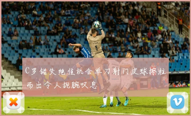 C罗错失绝佳机会单刀射门皮球擦柱而出令人扼腕叹息