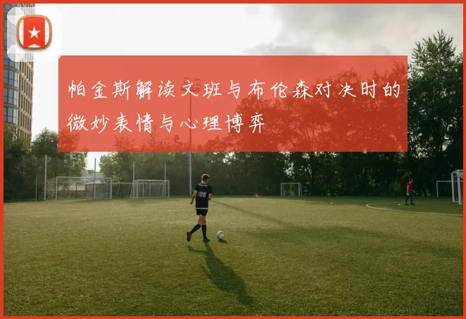 帕金斯解读文班与布伦森对决时的微妙表情与心理博弈