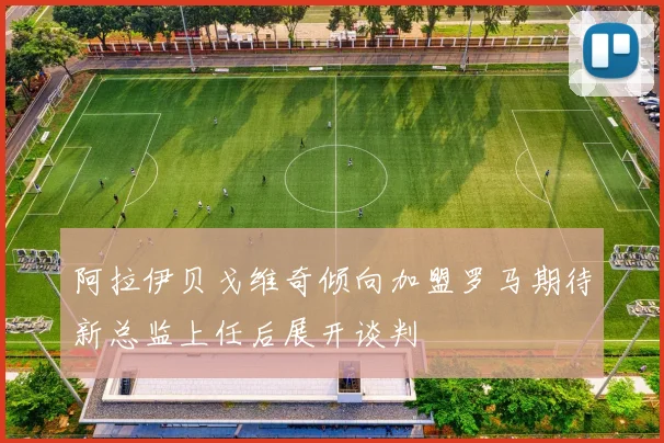 阿拉伊贝戈维奇倾向加盟罗马期待新总监上任后展开谈判