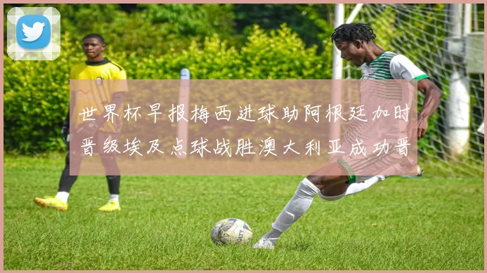 世界杯早报梅西进球助阿根廷加时晋级埃及点球战胜澳大利亚成功晋级