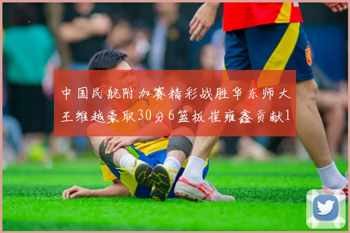 中国民航附加赛精彩战胜华东师大王维越豪取30分6篮板崔雍鑫贡献12分13篮板15助攻