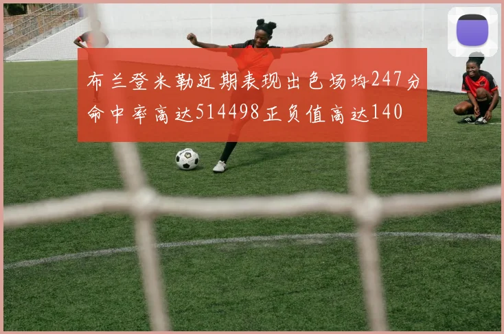 布兰登米勒近期表现出色场均247分命中率高达514498正负值高达140