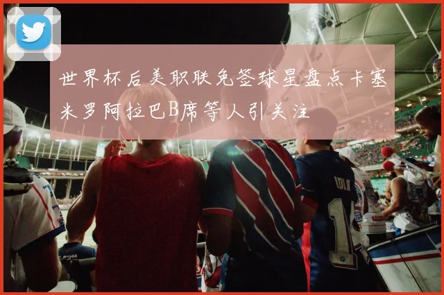 世界杯后美职联免签球星盘点卡塞米罗阿拉巴B席等人引关注
