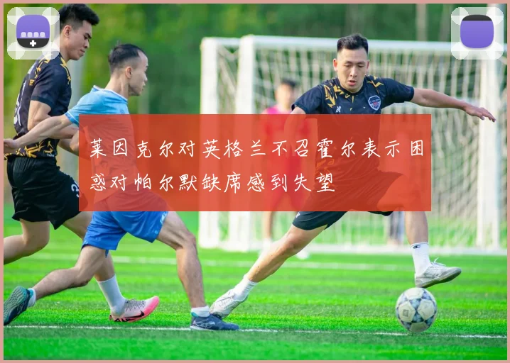 莱因克尔对英格兰不召霍尔表示困惑对帕尔默缺席感到失望