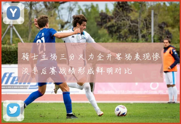 骑士主场三分火力全开客场表现惨淡季后赛战绩形成鲜明对比