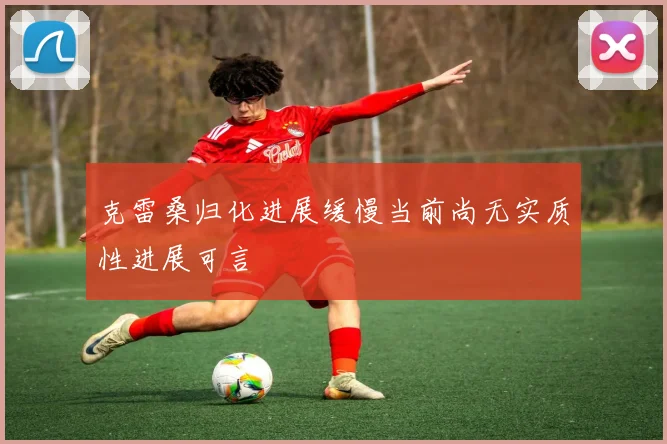 克雷桑归化进展缓慢当前尚无实质性进展可言