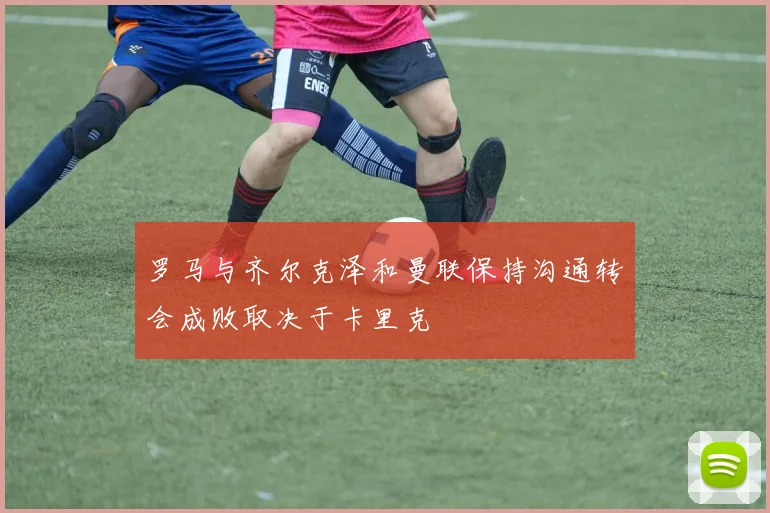 罗马与齐尔克泽和曼联保持沟通转会成败取决于卡里克